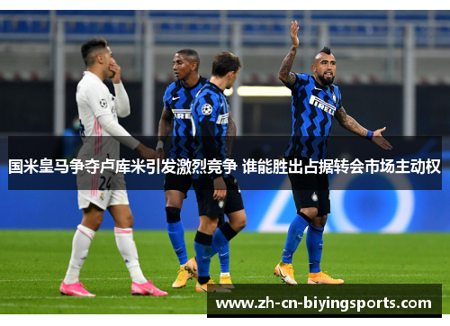 国米皇马争夺卢库米引发激烈竞争 谁能胜出占据转会市场主动权