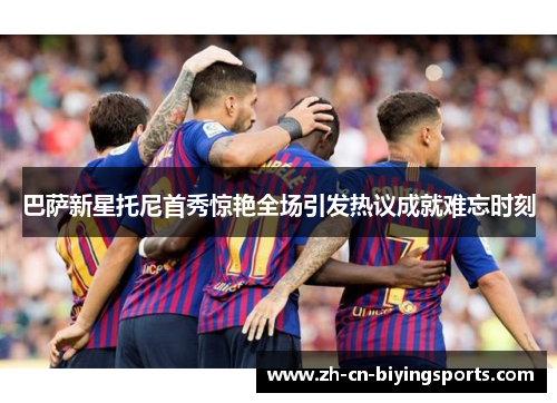 巴萨新星托尼首秀惊艳全场引发热议成就难忘时刻