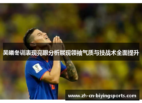吴曦冬训表现亮眼分析展现领袖气质与技战术全面提升