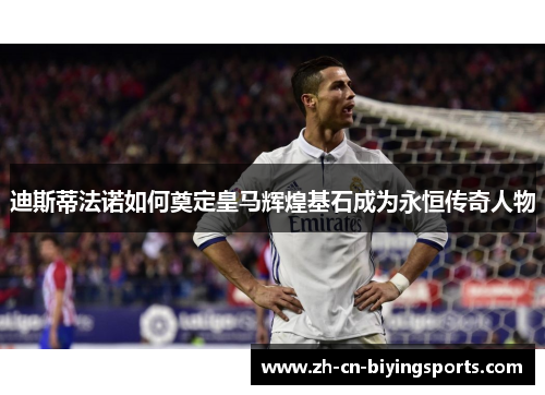 迪斯蒂法诺如何奠定皇马辉煌基石成为永恒传奇人物