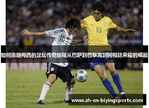 如何追随梅西的足坛传奇旅程从巴萨到巴黎再到阿根廷荣耀的崛起